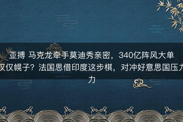 亚搏 马克龙牵手莫迪秀亲密,340亿阵风大单仅仅幌子?法国思借印度这步棋,对冲好意思国压力
