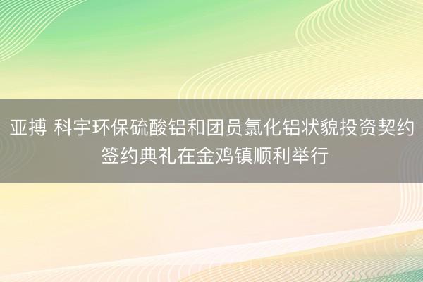 亚搏 科宇环保硫酸铝和团员氯化铝状貌投资契约 签约典礼在金鸡镇顺利举行
