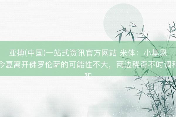 亚搏(中国)一站式资讯官方网站 米体:小基恩今夏离开佛罗伦萨的可能性不大,两边稀奇不时调和