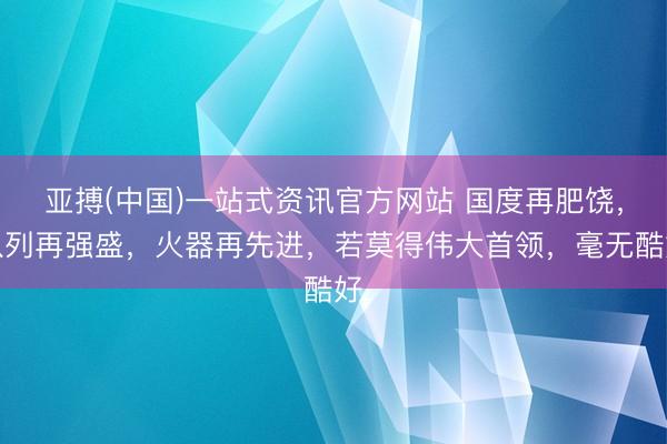 亚搏(中国)一站式资讯官方网站 国度再肥饶,队列再强盛,火器再先进,若莫得伟大首领,毫无酷好