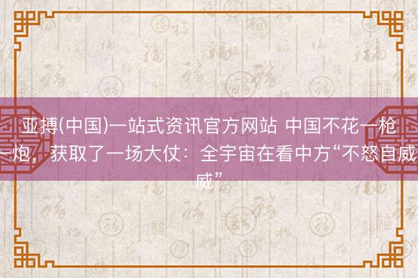 亚搏(中国)一站式资讯官方网站 中国不花一枪一炮,获取了一场大仗:全宇宙在看中方“不怒自威”