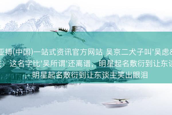 亚搏(中国)一站式资讯官方网站 吴京二犬子叫'吴虑'!网友:这名字比'吴所谓'还离谱,明星起名敷衍到让东谈主笑出眼泪